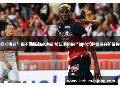 奥斯梅恩与那不勒斯彻底决裂 被压哨租借至加拉塔萨雷展开新征程 奥斯梅恩与那不勒斯彻底决裂 被压哨租借至加拉塔萨雷展开新征程