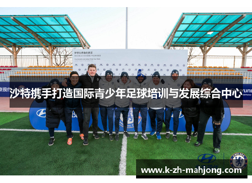 沙特携手打造国际青少年足球培训与发展综合中心 沙特携手打造国际青少年足球培训与发展综合中心