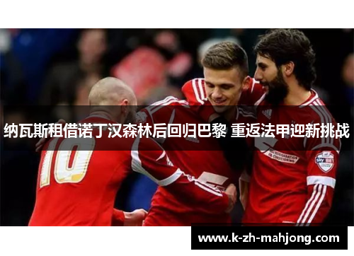 纳瓦斯租借诺丁汉森林后回归巴黎 重返法甲迎新挑战 纳瓦斯租借诺丁汉森林后回归巴黎 重返法甲迎新挑战