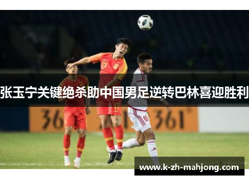 张玉宁关键绝杀助中国男足逆转巴林喜迎胜利