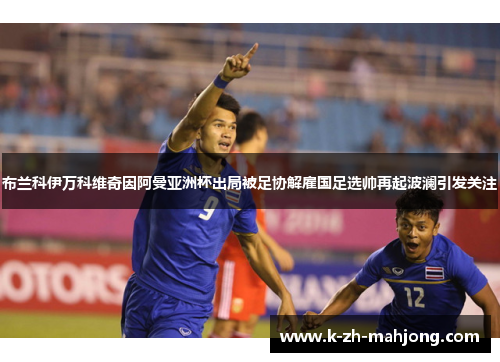 布兰科伊万科维奇因阿曼亚洲杯出局被足协解雇国足选帅再起波澜引发关注 布兰科伊万科维奇因阿曼亚洲杯出局被足协解雇国足选帅再起波澜引发关注