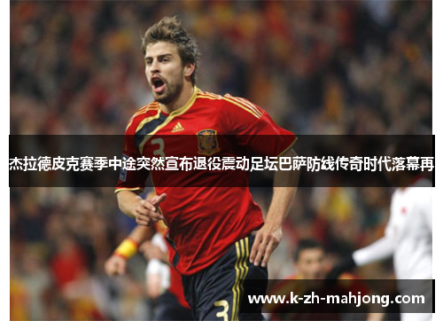 杰拉德皮克赛季中途突然宣布退役震动足坛巴萨防线传奇时代落幕再