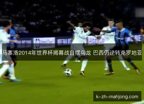 马塞洛2014年世界杯揭幕战自摆乌龙 巴西仍逆转克罗地亚 马塞洛2014年世界杯揭幕战自摆乌龙 巴西仍逆转克罗地亚